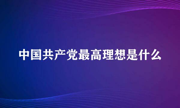 中国共产党最高理想是什么