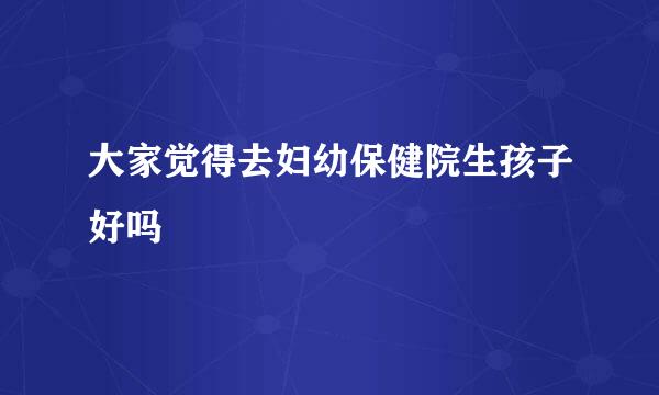 大家觉得去妇幼保健院生孩子好吗