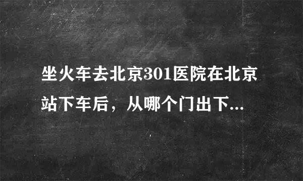 坐火车去北京301医院在北京站下车后，从哪个门出下车离去301医院的地铁站近！