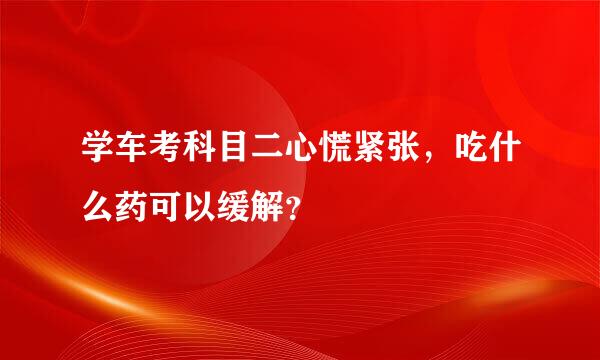 学车考科目二心慌紧张，吃什么药可以缓解？