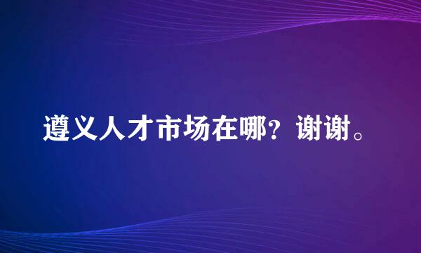 遵义人才市场在哪？谢谢。