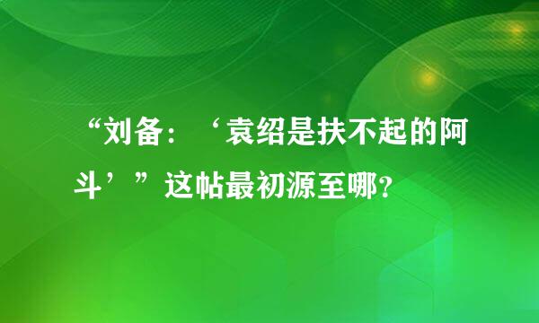 “刘备：‘袁绍是扶不起的阿斗’”这帖最初源至哪？