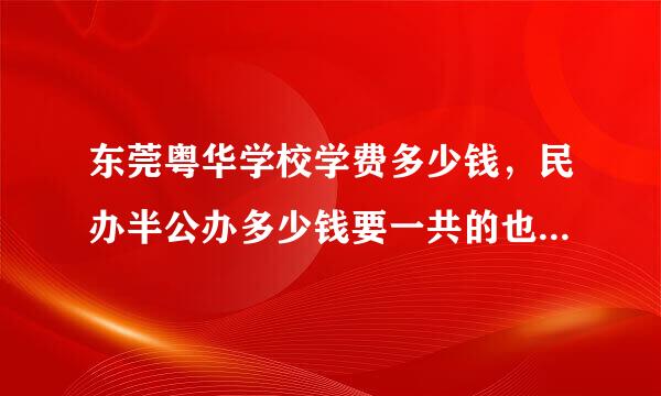 东莞粤华学校学费多少钱，民办半公办多少钱要一共的也就是说你只用告诉我，半公办一共的学费。还有民办的