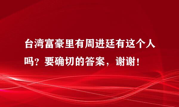 台湾富豪里有周进廷有这个人吗？要确切的答案，谢谢！