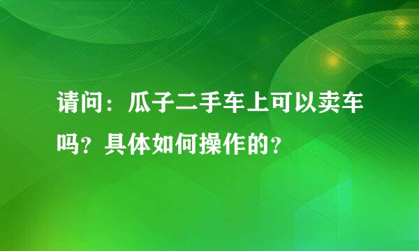 请问：瓜子二手车上可以卖车吗？具体如何操作的？