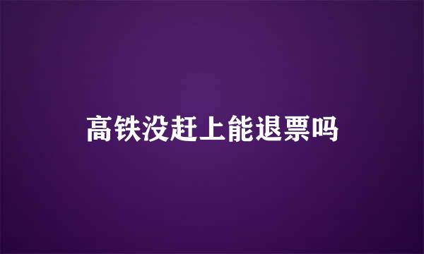 高铁没赶上能退票吗