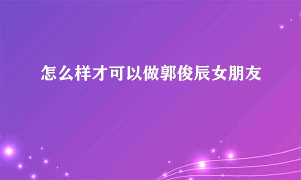 怎么样才可以做郭俊辰女朋友