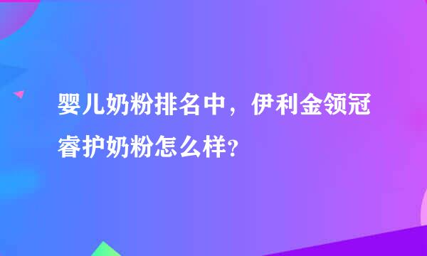 婴儿奶粉排名中，伊利金领冠睿护奶粉怎么样？