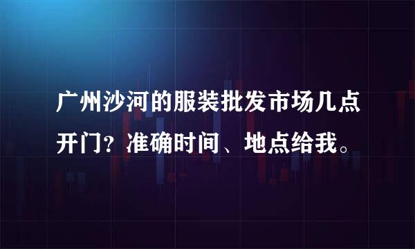 广州沙河的服装批发市场几点开门？准确时间、地点给我。