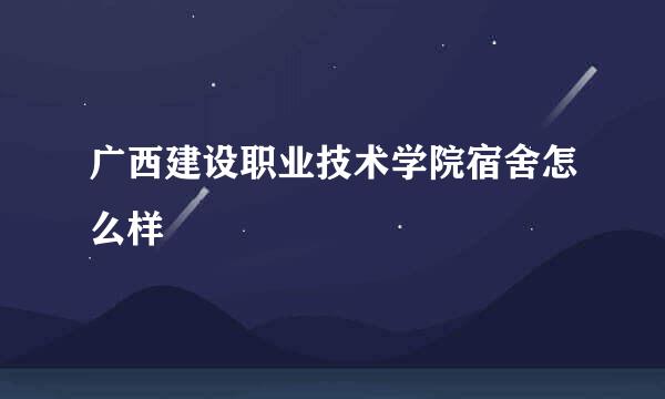 广西建设职业技术学院宿舍怎么样