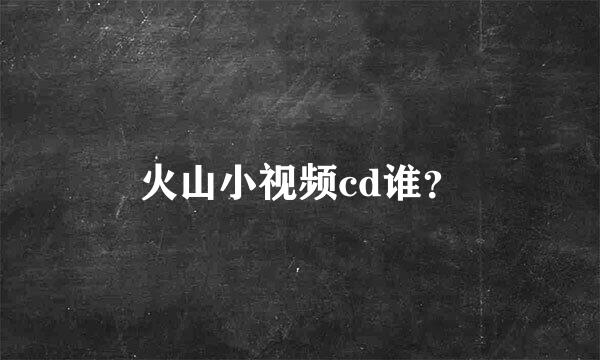 火山小视频cd谁？