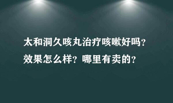 太和洞久咳丸治疗咳嗽好吗？效果怎么样？哪里有卖的？