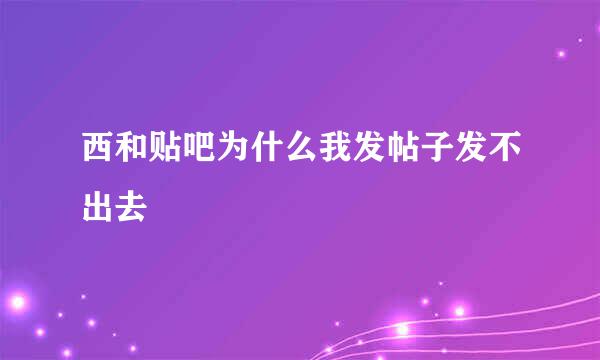 西和贴吧为什么我发帖子发不出去