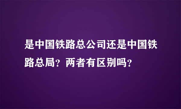 是中国铁路总公司还是中国铁路总局？两者有区别吗？