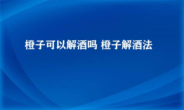 橙子可以解酒吗 橙子解酒法