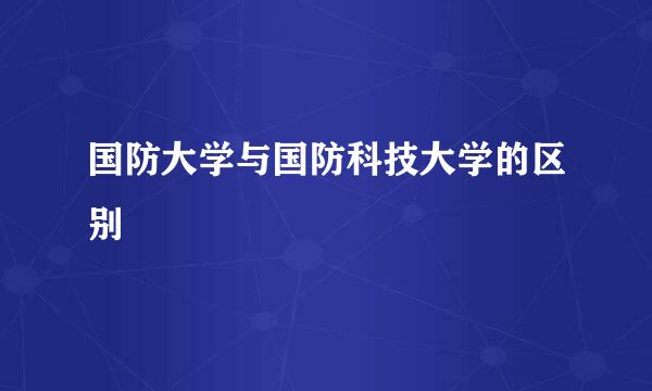 国防大学与国防科技大学的区别