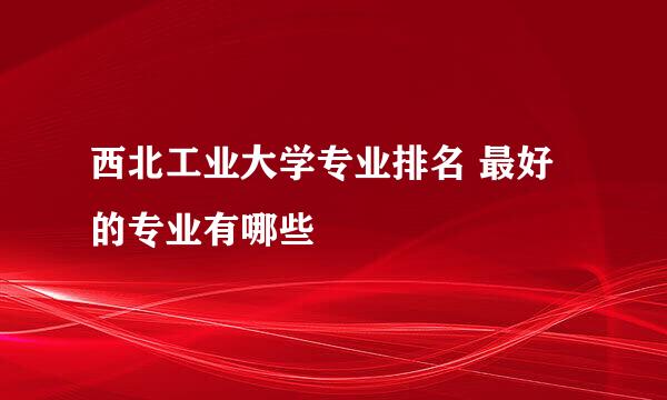 西北工业大学专业排名 最好的专业有哪些