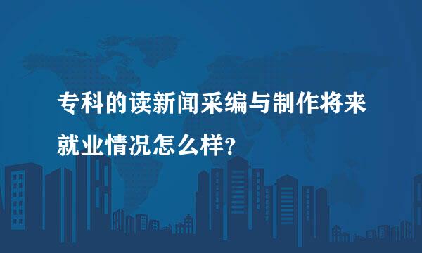 专科的读新闻采编与制作将来就业情况怎么样？