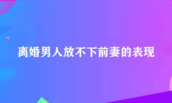 离婚男人放不下前妻的表现