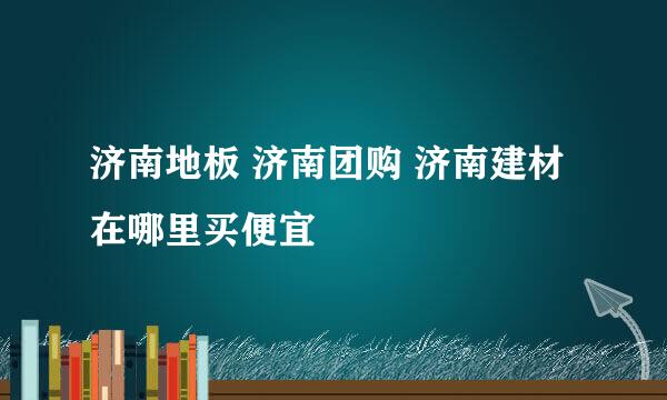 济南地板 济南团购 济南建材 在哪里买便宜