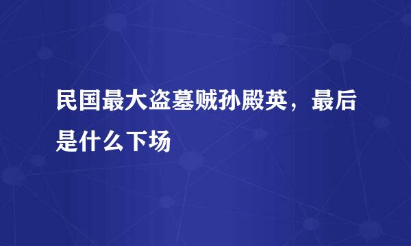 民国最大盗墓贼孙殿英，最后是什么下场