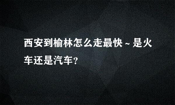 西安到榆林怎么走最快～是火车还是汽车？