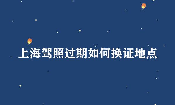 上海驾照过期如何换证地点