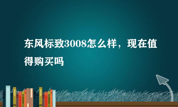 东风标致3008怎么样，现在值得购买吗