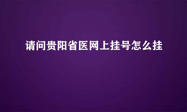 请问贵阳省医网上挂号怎么挂