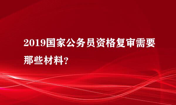 2019国家公务员资格复审需要那些材料？