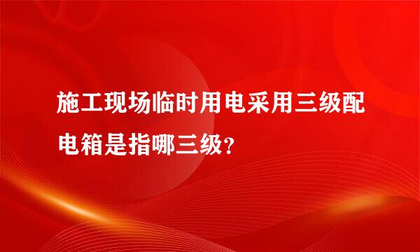 施工现场临时用电采用三级配电箱是指哪三级？