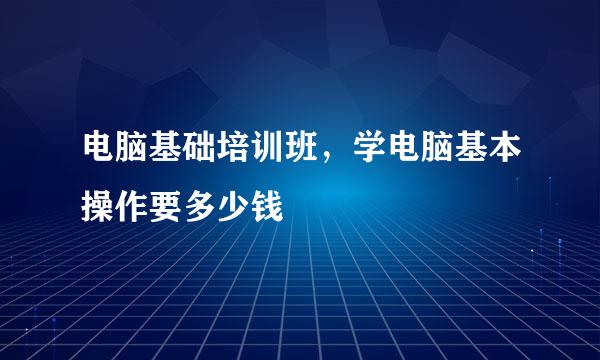 电脑基础培训班，学电脑基本操作要多少钱