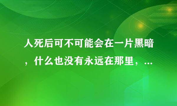 人死后可不可能会在一片黑暗，什么也没有永远在那里，好恐怖啊