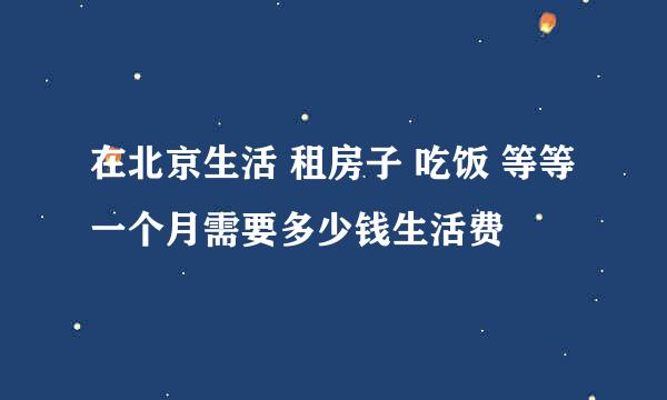 在北京生活 租房子 吃饭 等等 一个月需要多少钱生活费