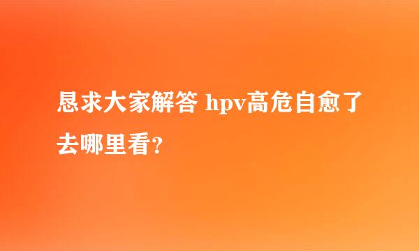 恳求大家解答 hpv高危自愈了去哪里看？