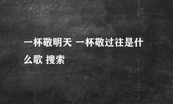 一杯敬明天 一杯敬过往是什么歌 搜索