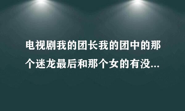 电视剧我的团长我的团中的那个迷龙最后和那个女的有没有在一起啊？