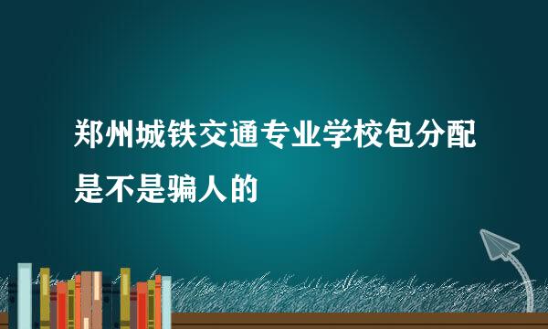 郑州城铁交通专业学校包分配是不是骗人的