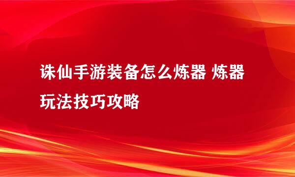 诛仙手游装备怎么炼器 炼器玩法技巧攻略