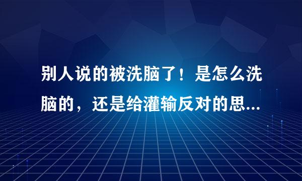 别人说的被洗脑了！是怎么洗脑的，还是给灌输反对的思想 解释详细一点！高人解答?