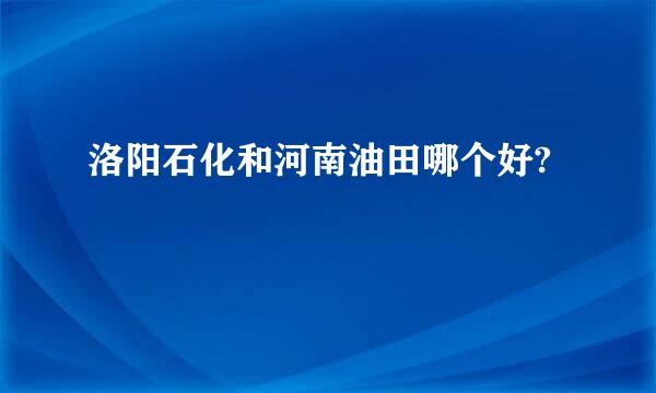 洛阳石化和河南油田哪个好?