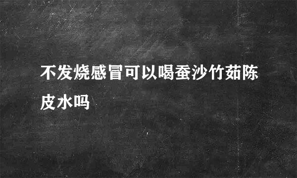 不发烧感冒可以喝蚕沙竹茹陈皮水吗