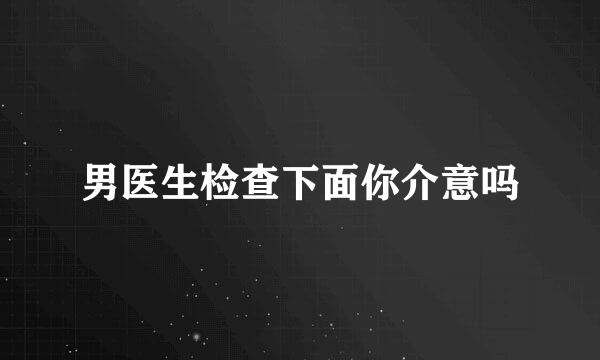 男医生检查下面你介意吗