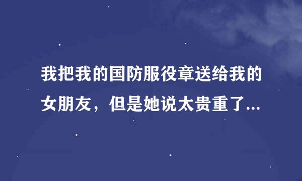 我把我的国防服役章送给我的女朋友，但是她说太贵重了，要还给我，她是什么意思？怎么想的？求大神帮忙！