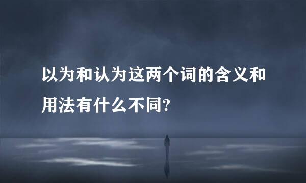 以为和认为这两个词的含义和用法有什么不同?