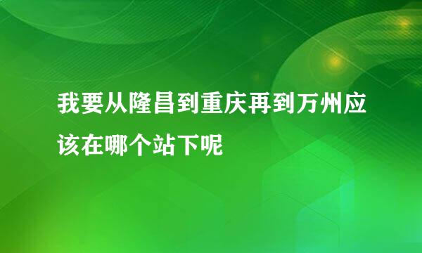 我要从隆昌到重庆再到万州应该在哪个站下呢