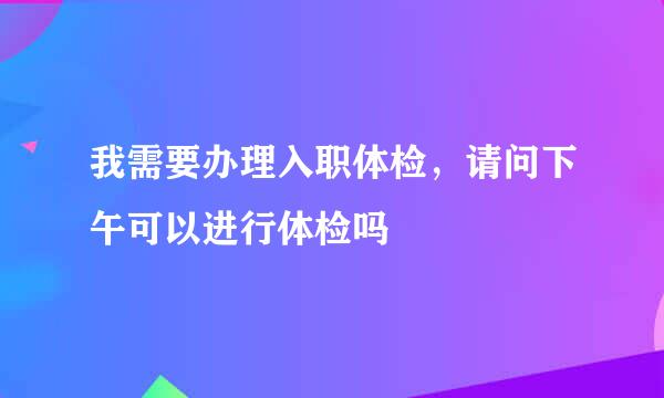 我需要办理入职体检，请问下午可以进行体检吗