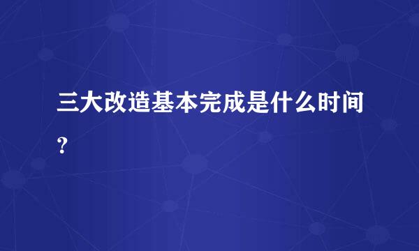 三大改造基本完成是什么时间？