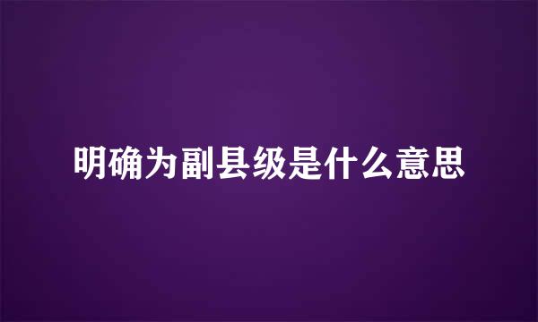 明确为副县级是什么意思