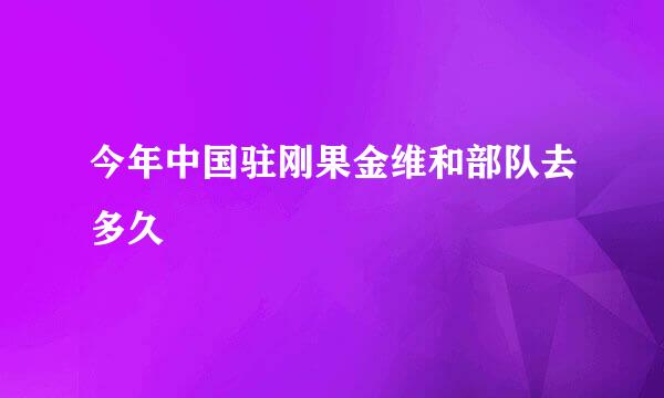 今年中国驻刚果金维和部队去多久